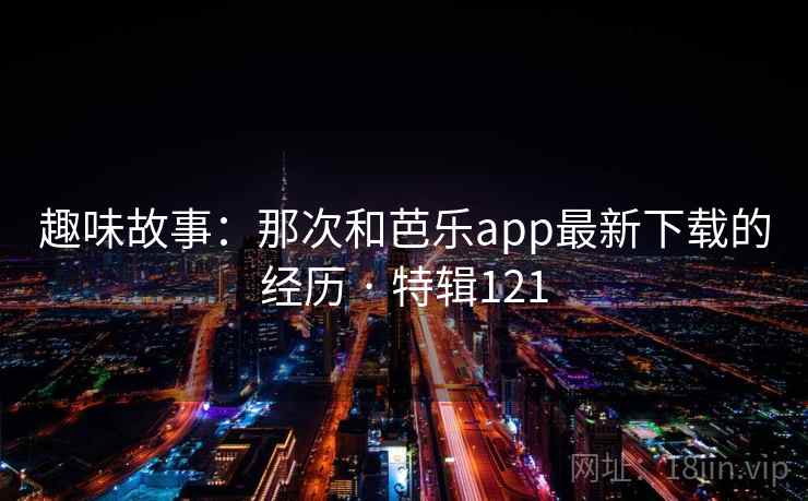 趣味故事:那次和芭乐app最新下载的经历 · 特辑121 第1张 趣味故事:那次和芭乐app最新下载的经历 · 特辑121 第1张