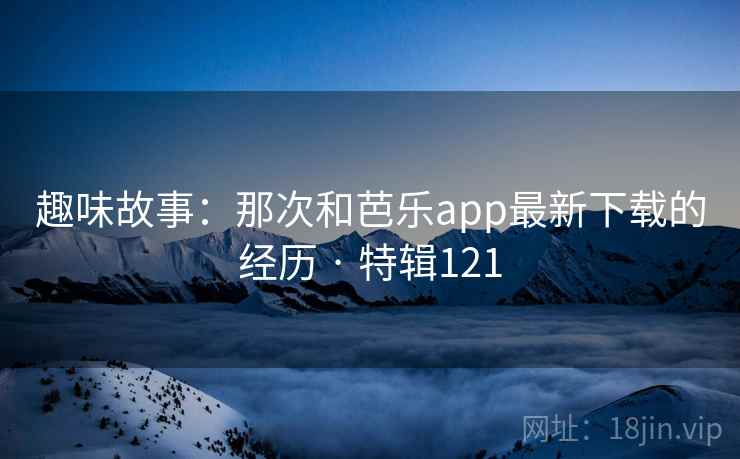 趣味故事:那次和芭乐app最新下载的经历 · 特辑121 第2张 趣味故事:那次和芭乐app最新下载的经历 · 特辑121 第2张