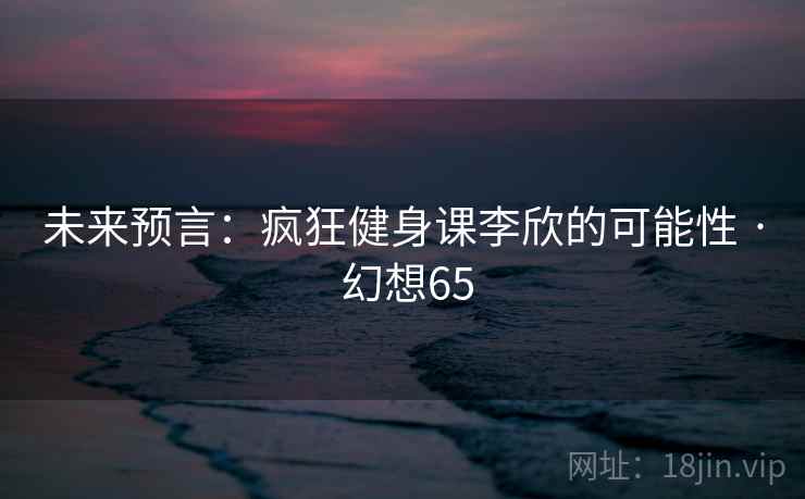 未来预言:疯狂健身课李欣的可能性 · 幻想65 第2张 未来预言:疯狂健身课李欣的可能性 · 幻想65 第2张