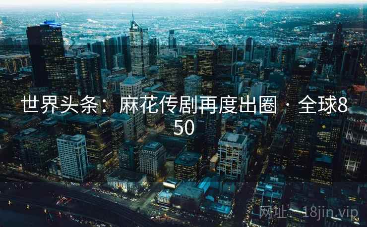 世界头条：麻花传剧再度出圈 · 全球850