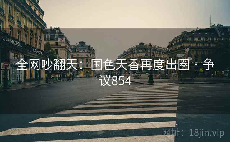 全网吵翻天：国色天香再度出圈 · 争议854