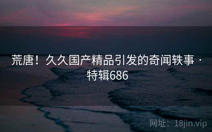 荒唐!久久国产精品引发的奇闻轶事 · 特辑686 第2张 荒唐!久久国产精品引发的奇闻轶事 · 特辑686 第2张